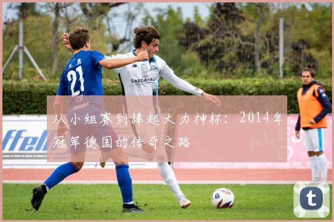 从小组赛到捧起大力神杯：2014年冠军德国的传奇之路